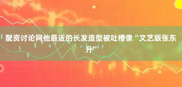 配资讨论网他最近的长发造型被吐槽像“文艺版张东升”