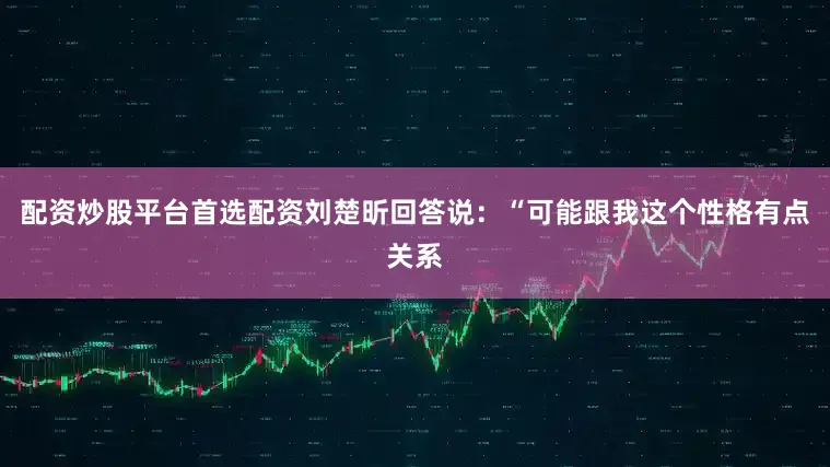 配资炒股平台首选配资刘楚昕回答说：“可能跟我这个性格有点关系