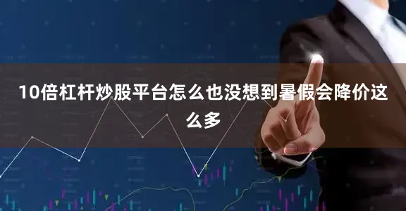 10倍杠杆炒股平台怎么也没想到暑假会降价这么多