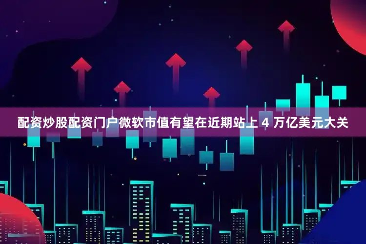 配资炒股配资门户微软市值有望在近期站上 4 万亿美元大关