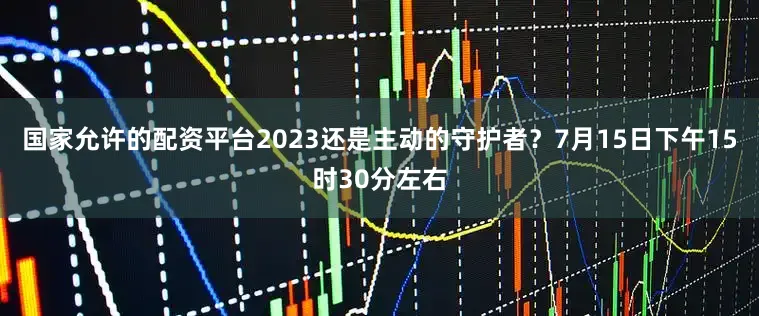 国家允许的配资平台2023还是主动的守护者？7月15日下午15时30分左右