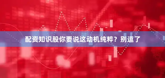 配资知识股你要说这动机纯粹？别逗了