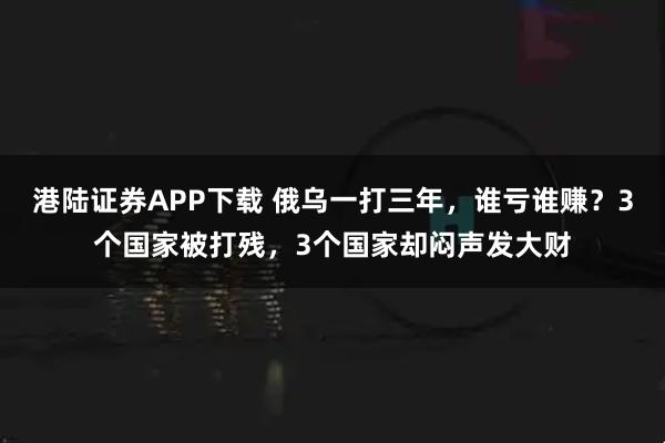 港陆证券APP下载 俄乌一打三年，谁亏谁赚？3个国家被打残，3个国家却闷声发大财