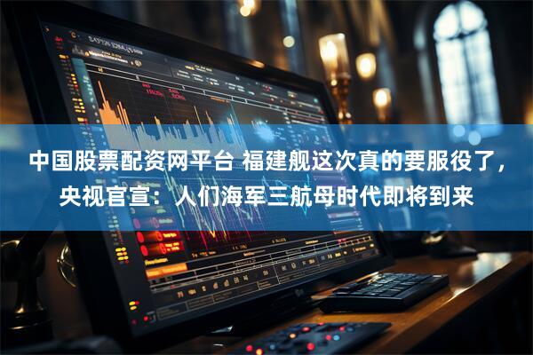 中国股票配资网平台 福建舰这次真的要服役了，央视官宣：人们海军三航母时代即将到来