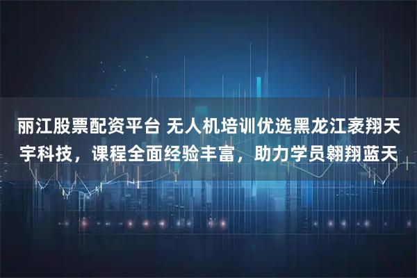 丽江股票配资平台 无人机培训优选黑龙江袤翔天宇科技，课程全面经验丰富，助力学员翱翔蓝天