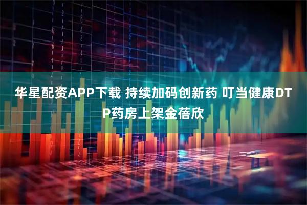 华星配资APP下载 持续加码创新药 叮当健康DTP药房上架金蓓欣