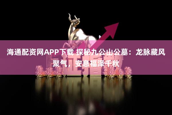 海通配资网APP下载 探秘九公山公墓：龙脉藏风聚气，安息福泽千秋