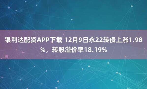 银利达配资APP下载 12月9日永22转债上涨1.98%，转股溢价率18.19%