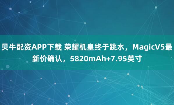 贝牛配资APP下载 荣耀机皇终于跳水，MagicV5最新价确认，5820mAh+7.95英寸