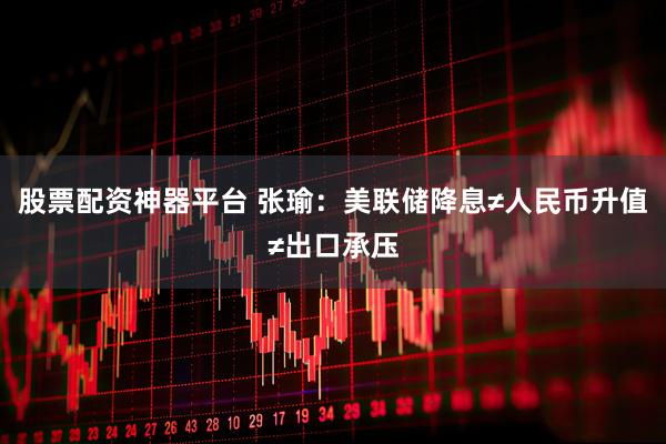 股票配资神器平台 张瑜:美联储降息≠人民币升值≠出口承压