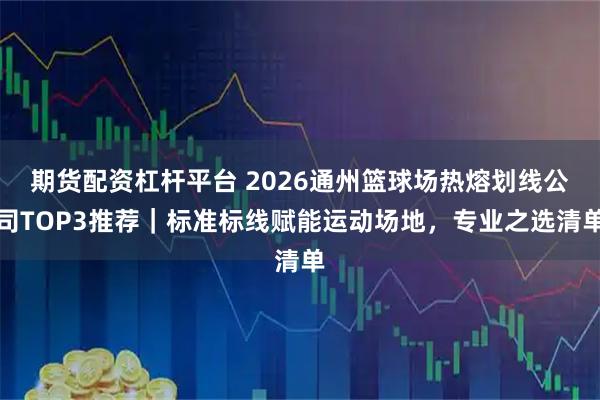 期货配资杠杆平台 2026通州篮球场热熔划线公司TOP3推荐｜标准标线赋能运动场地，专业之选清单