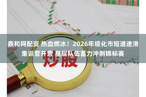 鼎和网配资 热血燃冰！2026年绥化市短道速滑集训营开营 基层队伍蓄力冲刺锦标赛