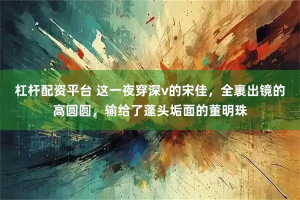 杠杆配资平台 这一夜穿深v的宋佳，全裹出镜的高圆圆，输给了蓬头垢面的董明珠