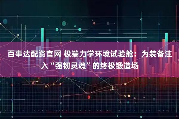 百事达配资官网 极端力学环境试验舱：为装备注入“强韧灵魂”的终极锻造场