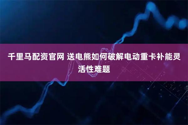 千里马配资官网 送电熊如何破解电动重卡补能灵活性难题