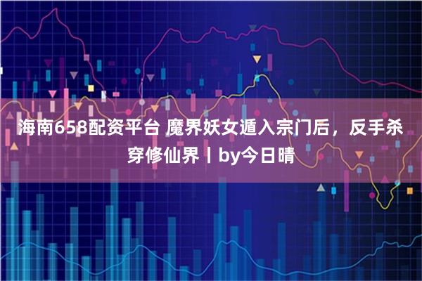 海南658配资平台 魔界妖女遁入宗门后，反手杀穿修仙界丨by今日晴
