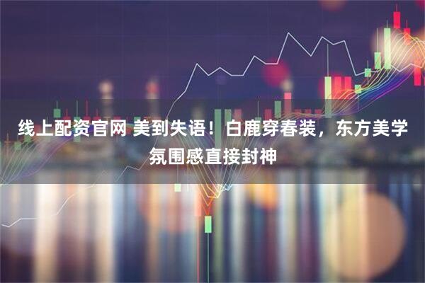 线上配资官网 美到失语！白鹿穿春装，东方美学氛围感直接封神