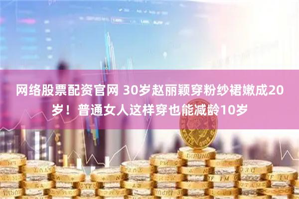 网络股票配资官网 30岁赵丽颖穿粉纱裙嫩成20岁！普通女人这样穿也能减龄10岁