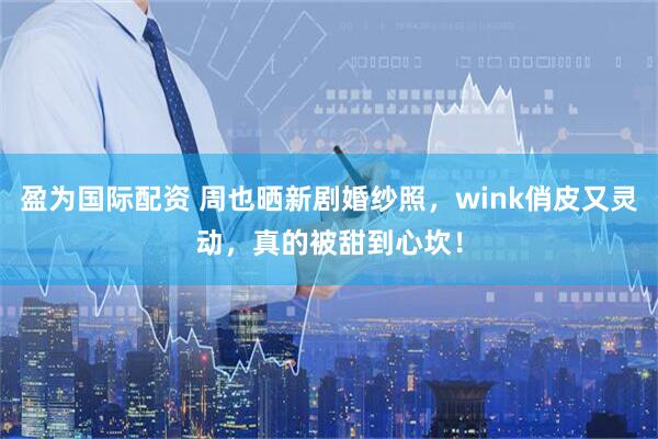盈为国际配资 周也晒新剧婚纱照，wink俏皮又灵动，真的被甜到心坎！