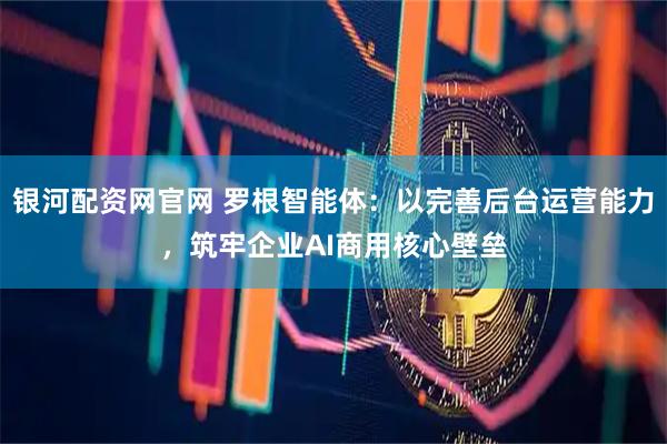 银河配资网官网 罗根智能体：以完善后台运营能力，筑牢企业AI商用核心壁垒