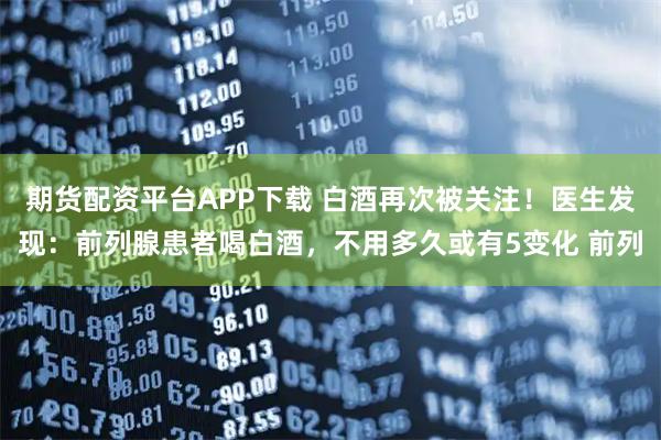 期货配资平台APP下载 白酒再次被关注！医生发现：前列腺患者喝白酒，不用多久或有5变化 前列