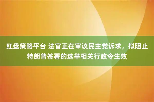 红盘策略平台 法官正在审议民主党诉求，拟阻止特朗普签署的选举相关行政令生效