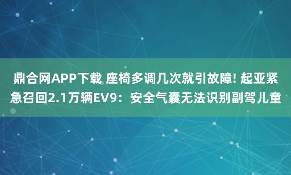 鼎合网APP下载 座椅多调几次就引故障! 起亚紧急召回2.1万辆EV9：安全气囊无法识别副驾儿童