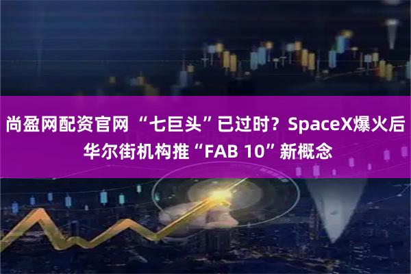 尚盈网配资官网 “七巨头”已过时？SpaceX爆火后 华尔街机构推“FAB 10”新概念