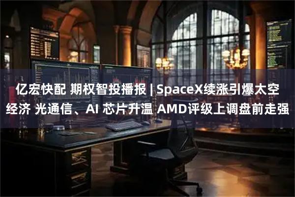 亿宏快配 期权智投播报 | SpaceX续涨引爆太空经济 光通信、AI 芯片升温 AMD评级上调盘前走强