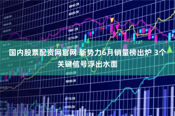 国内股票配资网官网 新势力6月销量榜出炉 3个关键信号浮出水面