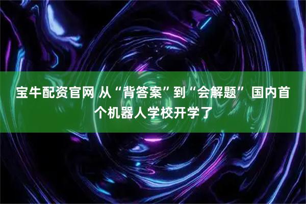 宝牛配资官网 从“背答案”到“会解题” 国内首个机器人学校开学了